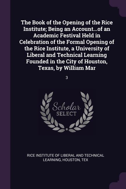 The Book of the Opening of the Rice Institute; Being an Account...of an Academic Festival Held in Celebration of the Formal Opening of the Rice Institute a University of Liberal and Technical Learning Founded in the City of Houston Texas by William Mar