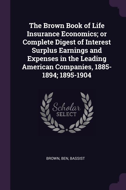The Brown Book of Life Insurance Economics; or Complete Digest of Interest Surplus Earnings and Expenses in the Leading American Companies 1885-1894; 1895-1904