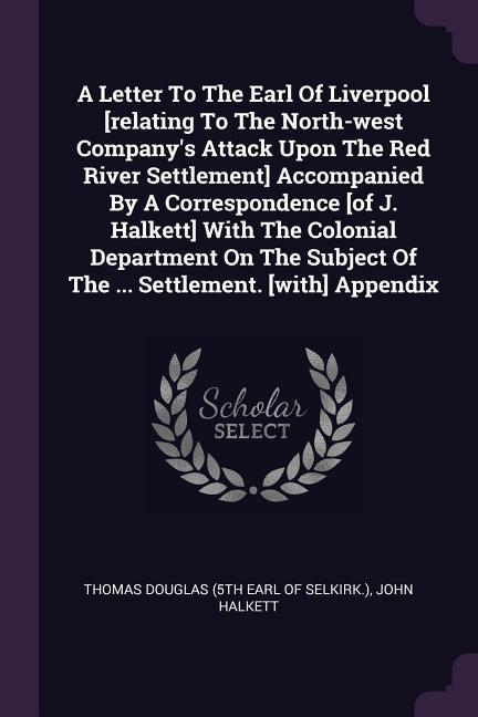 A Letter To The Earl Of Liverpool [relating To The North-west Company‘s Attack Upon The Red River Settlement] Accompanied By A Correspondence [of J. Halkett] With The Colonial Department On The Subject Of The ... Settlement. [with] Appendix