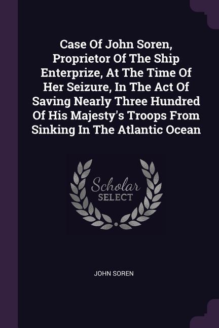 Case Of John Soren Proprietor Of The Ship Enterprize At The Time Of Her Seizure In The Act Of Saving Nearly Three Hundred Of His Majesty‘s Troops From Sinking In The Atlantic Ocean
