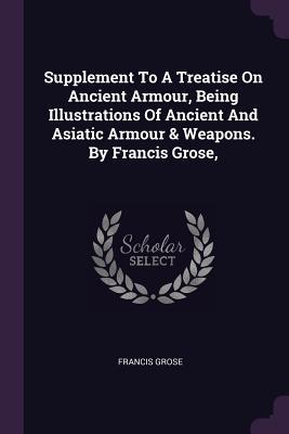 Supplement To A Treatise On Ancient Armour Being Illustrations Of Ancient And Asiatic Armour & Weapons. By Francis Grose