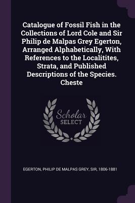 Catalogue of Fossil Fish in the Collections of Lord Cole and Sir Philip de Malpas Grey Egerton Arranged Alphabetically With References to the Localitites Strata and Published Descriptions of the Species. Cheste