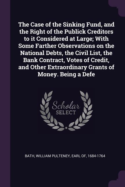 The Case of the Sinking Fund and the Right of the Publick Creditors to it Considered at Large; With Some Farther Observations on the National Debts the Civil List the Bank Contract Votes of Credit and Other Extraordinary Grants of Money. Being a Defe