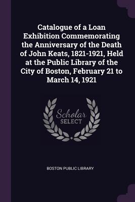 Catalogue of a Loan Exhibition Commemorating the Anniversary of the Death of John Keats 1821-1921 Held at the Public Library of the City of Boston February 21 to March 14 1921