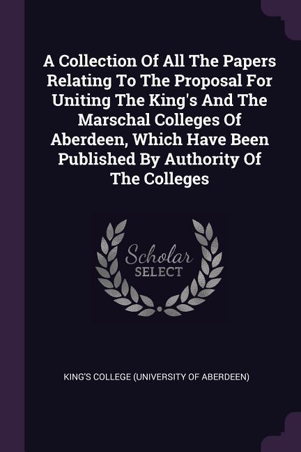 A Collection Of All The Papers Relating To The Proposal For Uniting The King‘s And The Marschal Colleges Of Aberdeen Which Have Been Published By Authority Of The Colleges