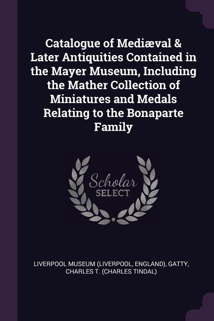 Catalogue of Mediæval & Later Antiquities Contained in the Mayer Museum Including the Mather Collection of Miniatures and Medals Relating to the Bonaparte Family