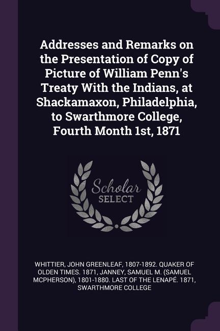 Addresses and Remarks on the Presentation of Copy of Picture of William Penn‘s Treaty With the Indians at Shackamaxon Philadelphia to Swarthmore College Fourth Month 1st 1871