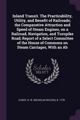 Inland Transit. The Practicability Utility and Benefit of Railroads; the Comparative Attraction and Speed of Steam Engines on a Railroad Navigation and Turnpike Road; Report of a Select Committee of the House of Commons on Steam Carriages With an Ab