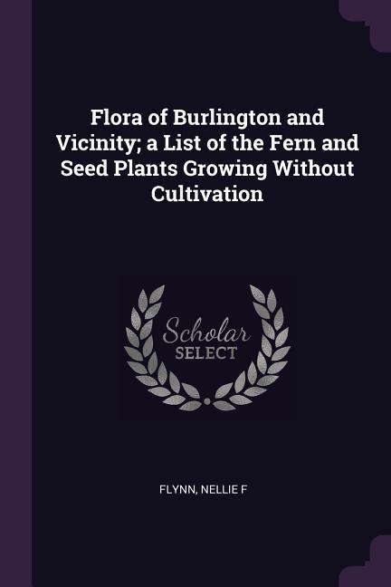 Flora of Burlington and Vicinity; a List of the Fern and Seed Plants Growing Without Cultivation