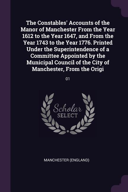 The Constables‘ Accounts of the Manor of Manchester From the Year 1612 to the Year 1647 and From the Year 1743 to the Year 1776. Printed Under the Superintendence of a Committee Appointed by the Municipal Council of the City of Manchester From the Origi
