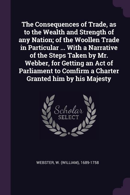 The Consequences of Trade as to the Wealth and Strength of any Nation; of the Woollen Trade in Particular ... With a Narrative of the Steps Taken by Mr. Webber for Getting an Act of Parliament to Comfirm a Charter Granted him by his Majesty