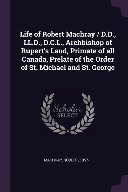 Life of Robert Machray / D.D. LL.D. D.C.L. Archbishop of Rupert‘s Land Primate of all Canada Prelate of the Order of St. Michael and St. George