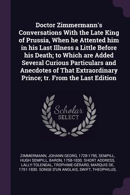 Doctor Zimmermann‘s Conversations With the Late King of Prussia When he Attented him in his Last Illness a Little Before his Death; to Which are Added Several Curious Particulars and Anecdotes of That Extraordinary Prince; tr. From the Last Edition