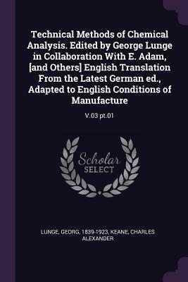 Technical Methods of Chemical Analysis. Edited by George Lunge in Collaboration With E. Adam [and Others] English Translation From the Latest German ed. Adapted to English Conditions of Manufacture