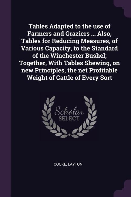 Tables Adapted to the use of Farmers and Graziers ... Also Tables for Reducing Measures of Various Capacity to the Standard of the Winchester Bushel; Together With Tables Shewing on new Principles the net Profitable Weight of Cattle of Every Sort