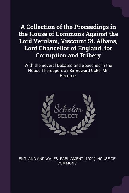 A Collection of the Proceedings in the House of Commons Against the Lord Verulam Viscount St. Albans Lord Chancellor of England for Corruption and Bribery
