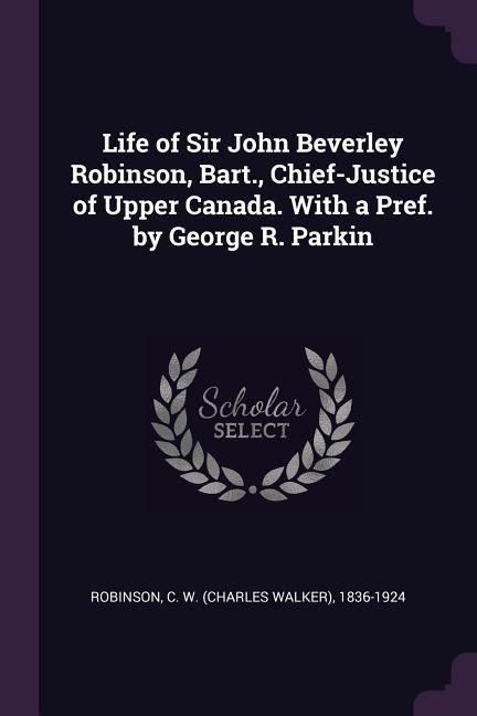 Life of Sir John Beverley Robinson Bart. Chief-Justice of Upper Canada. With a Pref. by George R. Parkin