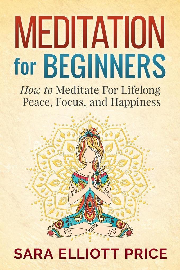 Meditation For Beginners: How to Meditate For Lifelong Peace Focus and Happiness