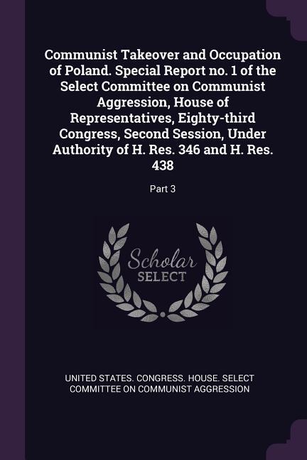 Communist Takeover and Occupation of Poland. Special Report no. 1 of the Select Committee on Communist Aggression House of Representatives Eighty-third Congress Second Session Under Authority of H. Res. 346 and H. Res. 438