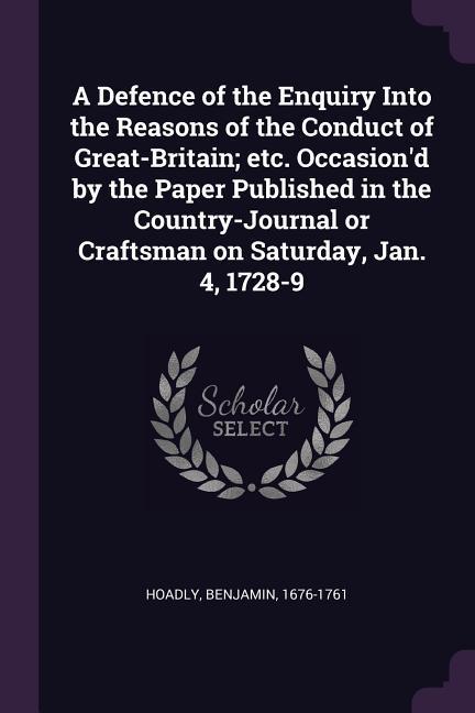A Defence of the Enquiry Into the Reasons of the Conduct of Great-Britain; etc. Occasion‘d by the Paper Published in the Country-Journal or Craftsman on Saturday Jan. 4 1728-9