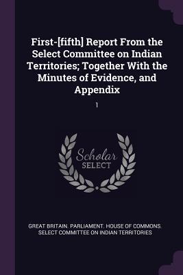 First-[fifth] Report From the Select Committee on Indian Territories; Together With the Minutes of Evidence and Appendix