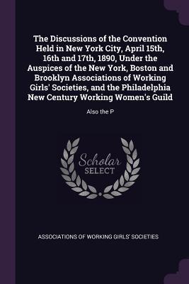 The Discussions of the Convention Held in New York City April 15th 16th and 17th 1890 Under the Auspices of the New York Boston and Brooklyn Associations of Working Girls‘ Societies and the Philadelphia New Century Working Women‘s Guild