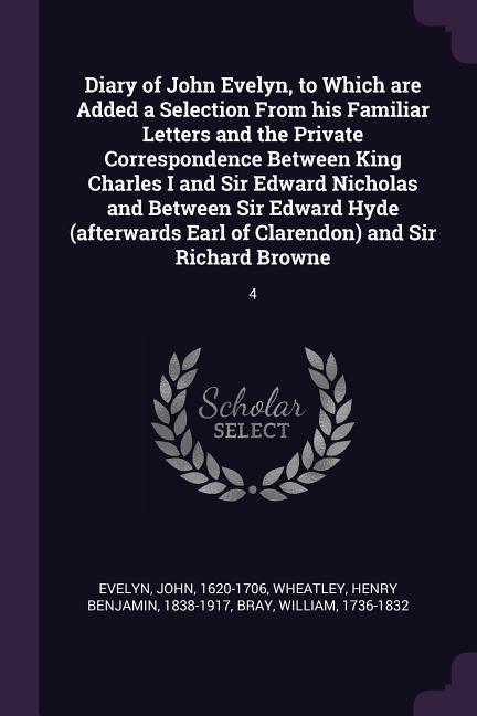 Diary of John Evelyn to Which are Added a Selection From his Familiar Letters and the Private Correspondence Between King Charles I and Sir Edward Nicholas and Between Sir Edward Hyde (afterwards Earl of Clarendon) and Sir Richard Browne