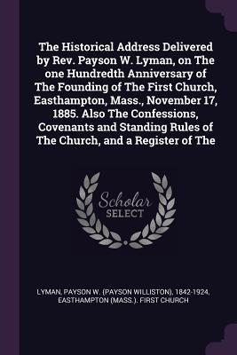 The Historical Address Delivered by Rev. Payson W. Lyman on The one Hundredth Anniversary of The Founding of The First Church Easthampton Mass. November 17 1885. Also The Confessions Covenants and Standing Rules of The Church and a Register of The