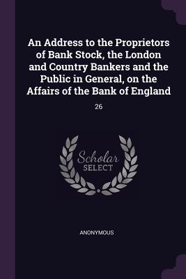An Address to the Proprietors of Bank Stock the London and Country Bankers and the Public in General on the Affairs of the Bank of England