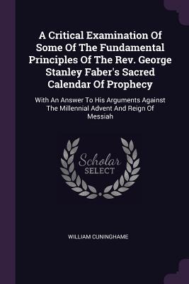 A Critical Examination Of Some Of The Fundamental Principles Of The Rev. George Stanley Faber‘s Sacred Calendar Of Prophecy