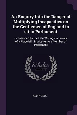 An Enquiry Into the Danger of Multiplying Incapacities on the Gentlemen of England to sit in Parliament