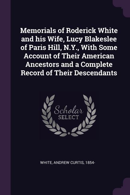 Memorials of Roderick White and his Wife Lucy Blakeslee of Paris Hill N.Y. With Some Account of Their American Ancestors and a Complete Record of Their Descendants