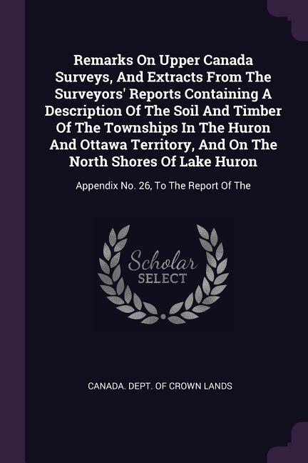 Remarks On Upper Canada Surveys And Extracts From The Surveyors‘ Reports Containing A Description Of The Soil And Timber Of The Townships In The Huron And Ottawa Territory And On The North Shores Of Lake Huron