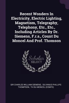 Recent Wonders In Electricity Electric Lighting Magnetism Telegraphy Telephony Etc. Etc. Including Articles By Dr. Siemens F.r.s. Count Du Moncel And Prof. Thomson