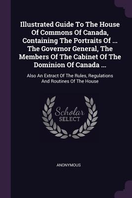 Illustrated Guide To The House Of Commons Of Canada Containing The Portraits Of ... The Governor General The Members Of The Cabinet Of The Dominion Of Canada ...