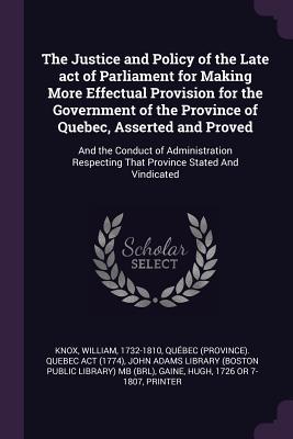 The Justice and Policy of the Late act of Parliament for Making More Effectual Provision for the Government of the Province of Quebec Asserted and Proved