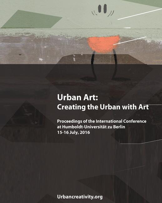 Urban Art: Creating the Urban with Art: Proceedings of the International Conference at Humboldt-Universitat zu Berlin 15-16 July