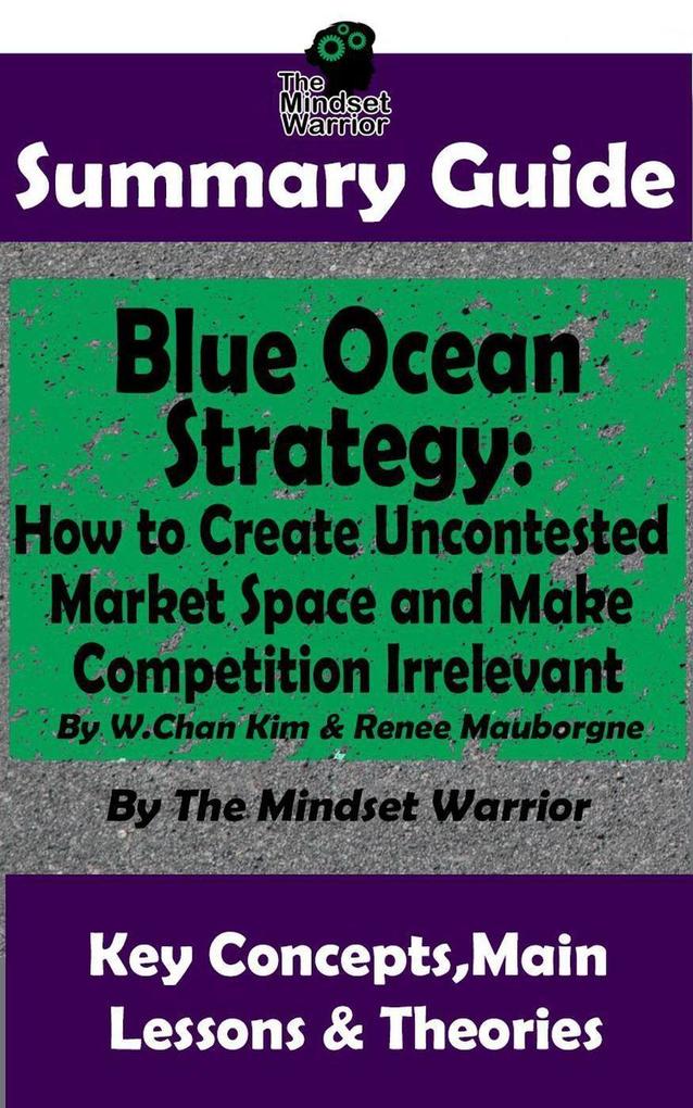 Summary Guide: Blue Ocean Strategy: How to Create Uncontested Market Space and Make Competition Irrelevant: By W. Chan Kim & Renee Maurborgne | The Mindset Warrior Summary Guide ((Entrepreneurship Innovation Product Development Value Proposition))