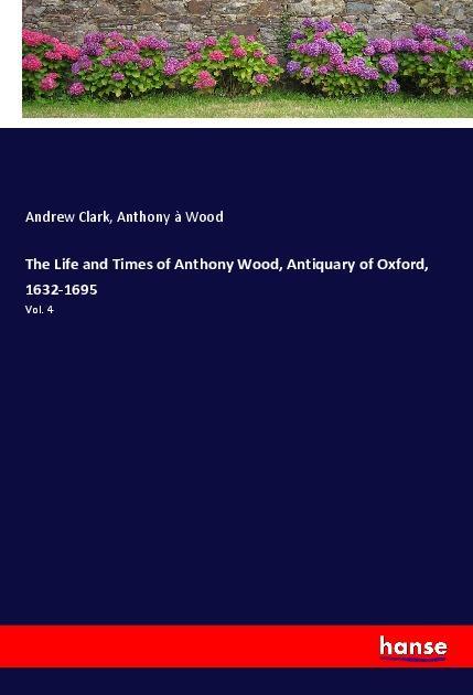 The Life and Times of Anthony Wood Antiquary of Oxford 1632-1695