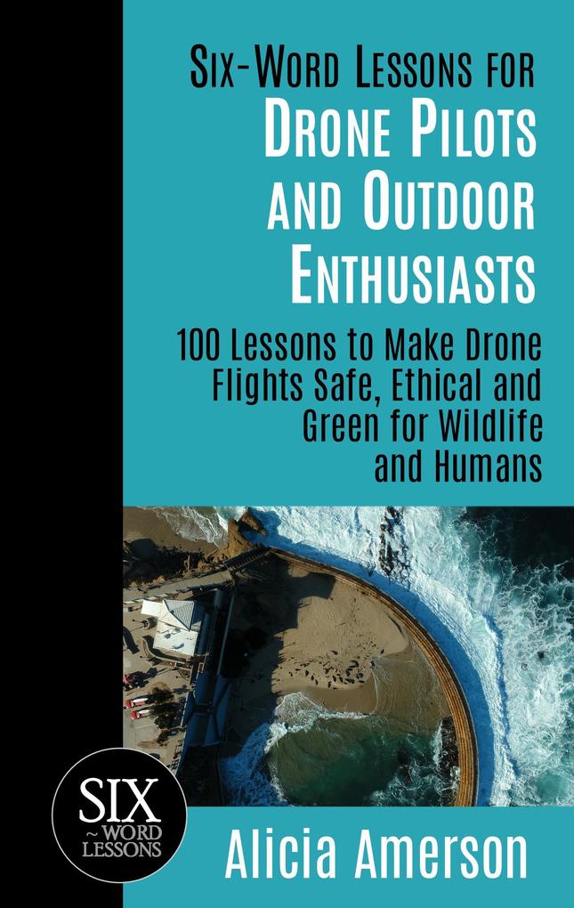 Six-Word Lessons for Drone Pilots and Outdoor Enthusiasts: 100 Lessons to Make Drone Flights Safe Ethical and Green for Wildlife and Humans