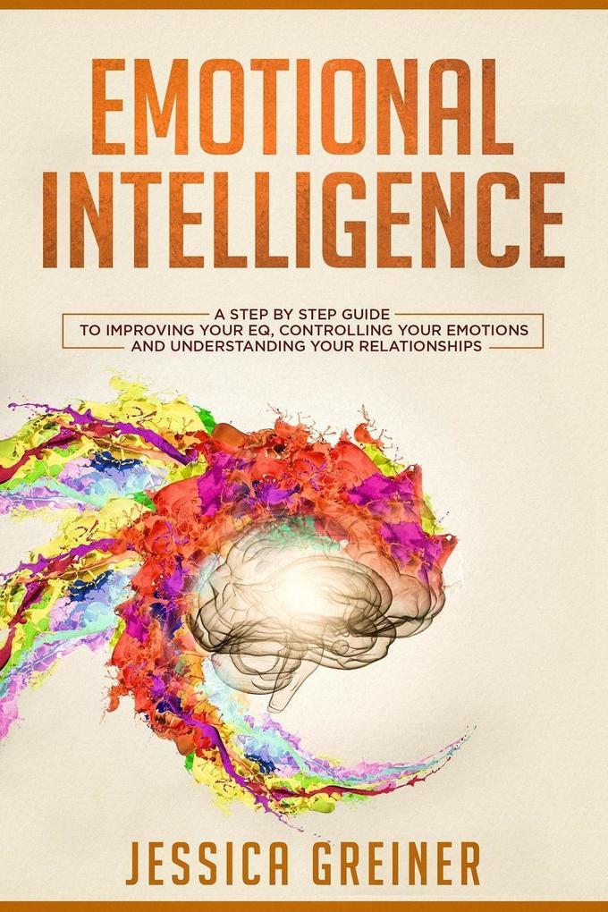 Emotional Intelligence: A Step by Step Guide to Improving Your EQ Controlling Your Emotions and Understanding Your Relationships