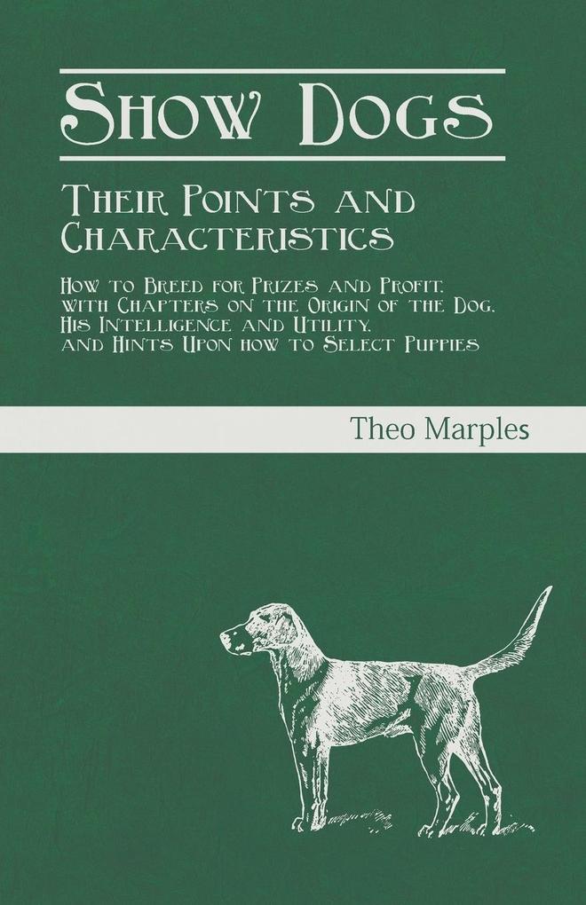 Show Dogs - Their Points and Characteristics - How to Breed for Prizes and Profit with Chapters on the Origin of the Dog His Intelligence and Utility and Hints Upon how to Select Puppies