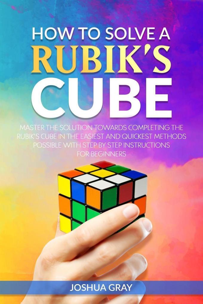 How To Solve A Rubik‘s Cube: Master The Solution Towards Completing The Rubik‘s Cube In The Easiest And Quickest Methods Possible With Step By Step Instructions For Beginners