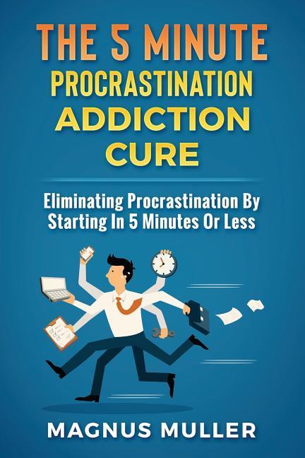 The 5 Minute Procrastination Addiction Cure: Eliminating Procrastination by Starting in 5 Minutes or Less