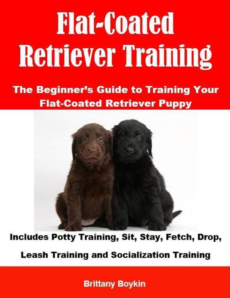 Flat-Coated Retriever Training: The Beginner‘s Guide to Training Your Flat-Coated Retriever Puppy: Includes Potty Training Sit Stay Fetch Drop Leash Training and Socialization Training