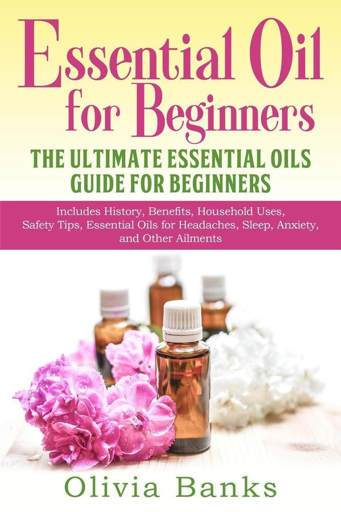 Essential Oil for Beginners: The Ultimate Essential Oils Guide for Beginners: Includes History Benefits Household Uses Safety Tips Essential Oils for Headaches Sleep Anxiety and Other Ailments