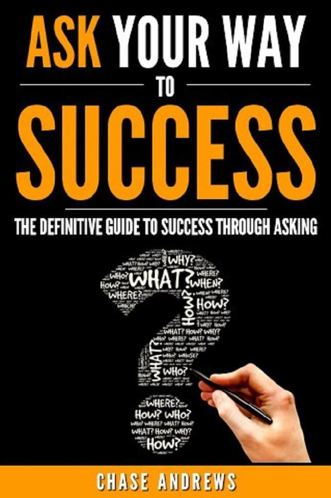 Ask Your Way to Success - The Definitive Guide to Success Through Asking: How to Transform Your Life by Learning the Art of Asking (Your Path to Success #4)