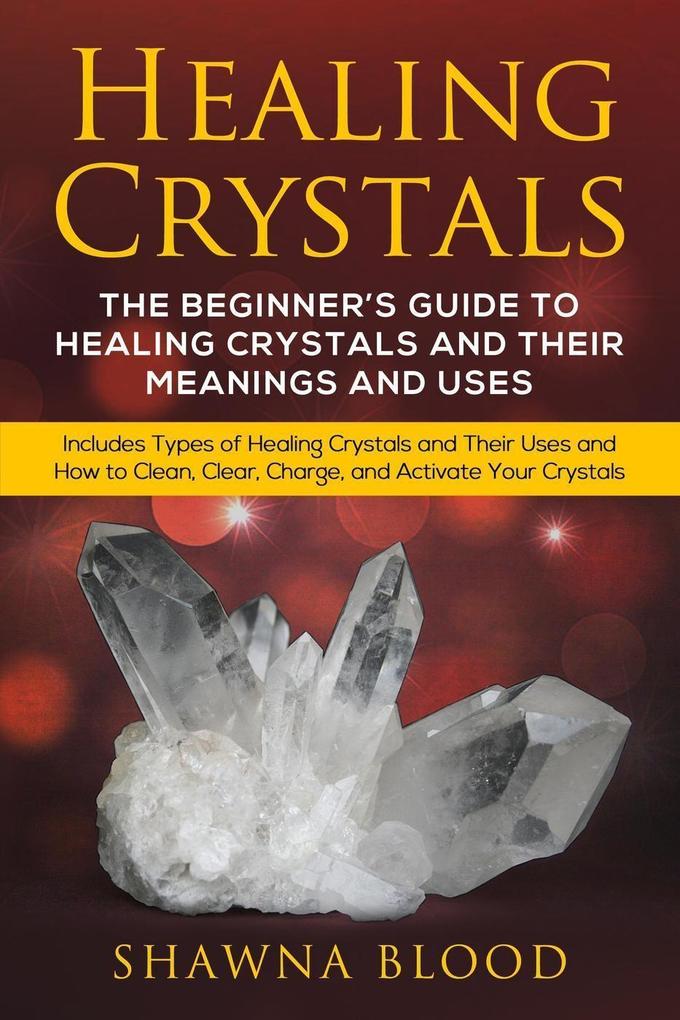 Healing Crystals: The Beginner‘s Guide to Healing Crystals and Their Meanings and Uses: Includes Types of Healing Crystals and Their Uses and How to Clean Clear Charge and Activate Your Crystals
