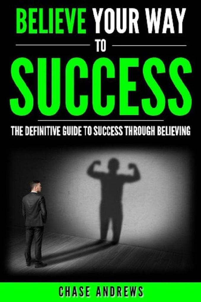 Believe Your Way to Success - The Definitive Guide to Success Through Believing: How Believing Takes You from Where You are to Where You Want to Be (Your Path to Success #5)