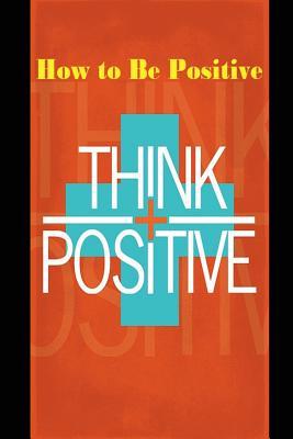 How to Be Positive: Change Your Life in 30 Days. Be More Positive and Take Control of Your Own Success.